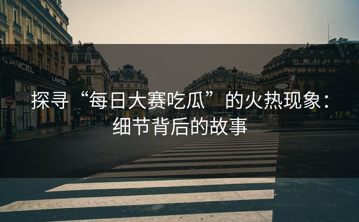 探寻“每日大赛吃瓜”的火热现象：细节背后的故事  第1张