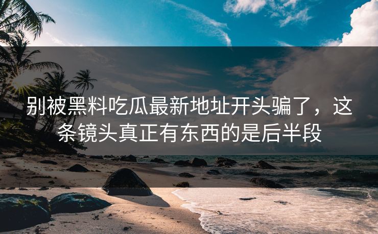 别被黑料吃瓜最新地址开头骗了,这条镜头真正有东西的是后半段 第1张 别被黑料吃瓜最新地址开头骗了,这条镜头真正有东西的是后半段 第1张