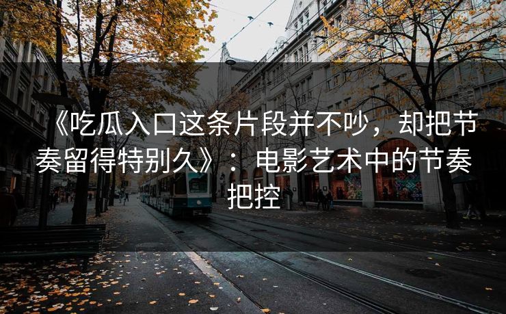 《吃瓜入口这条片段并不吵，却把节奏留得特别久》：电影艺术中的节奏把控  第1张