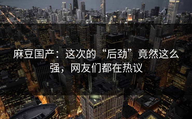 麻豆国产:这次的“后劲”竟然这么强,网友们都在热议 第1张 麻豆国产:这次的“后劲”竟然这么强,网友们都在热议 第1张