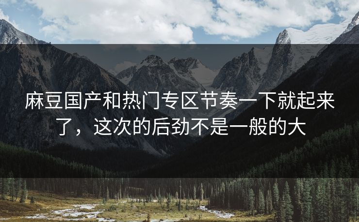 麻豆国产和热门专区节奏一下就起来了,这次的后劲不是一般的大 第1张 麻豆国产和热门专区节奏一下就起来了,这次的后劲不是一般的大 第1张