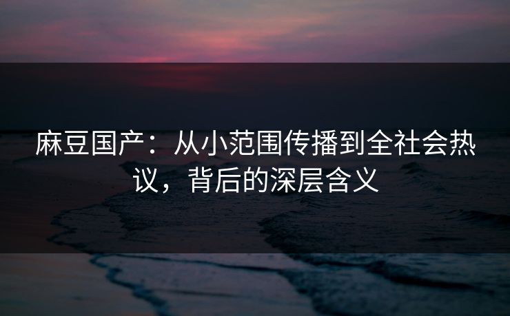 麻豆国产：从小范围传播到全社会热议，背后的深层含义  第1张