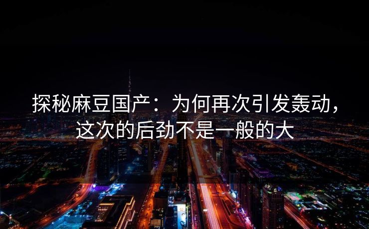 探秘麻豆国产：为何再次引发轰动，这次的后劲不是一般的大  第1张