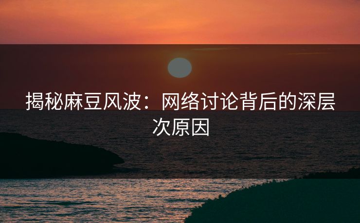 揭秘麻豆风波：网络讨论背后的深层次原因  第1张