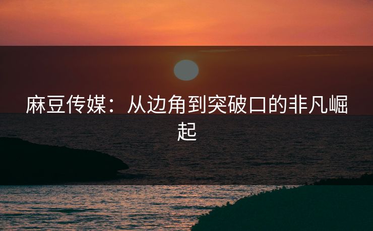 麻豆传媒:从边角到突破口的非凡崛起 第1张 麻豆传媒:从边角到突破口的非凡崛起 第1张