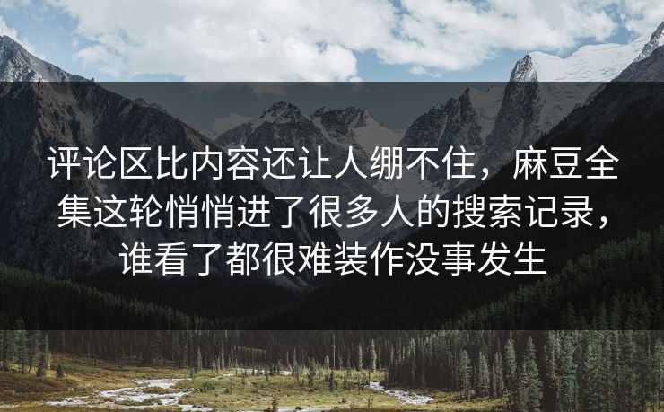 评论区比内容还让人绷不住，麻豆全集这轮悄悄进了很多人的搜索记录，谁看了都很难装作没事发生  第1张