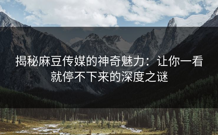 揭秘麻豆传媒的神奇魅力：让你一看就停不下来的深度之谜  第1张