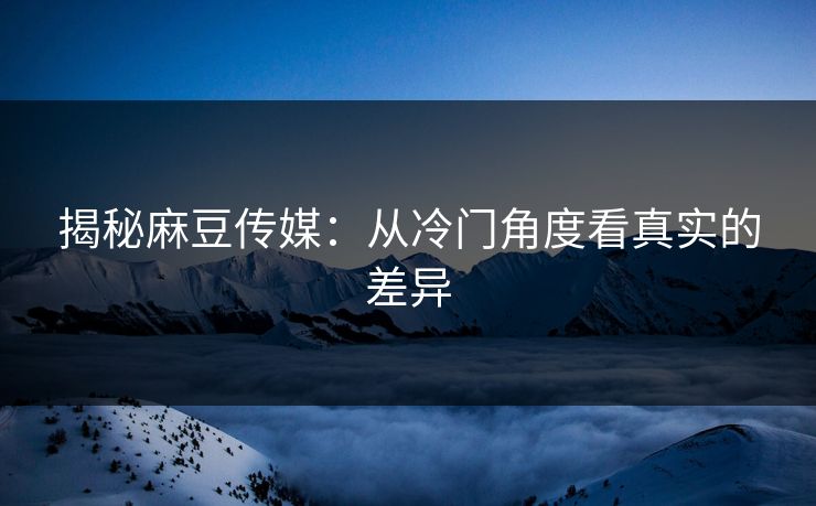 揭秘麻豆传媒：从冷门角度看真实的差异  第1张